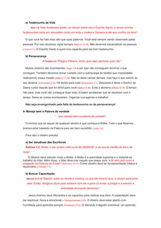 a) Testemunho de Vida
Atos 1.8 “mas recebereis poder, ao descer sobre vós o Espírito Santo, e sereis minhas
testemunhas tanto em Jerusalém como em toda a Judéia e Samaria e até aos confins da terra”.
O que você faz fala mais alto que suas palavras. Você está sempre sendo observado pelas
pessoas. Por isso devemos vigiar sempre (Marcos 10.38). Não devemos escandalizar as pessoas
(Lucas 17.1). O Espírito Santo é quem nos capacita para dar bom testemunho.
b) Perseverança
II Timóteo 4.2 “Prega a Palavra, insta, quer seja oportuno quer não”.
Muitos obreiros são inconstantes (Tiago 1.8) e por isso não conseguem terminar o que
começam. Também devemos tomar cuidado com a sobrecarga de tarefas que impossibilita
realizarmos nossa missão (Mateus 11.28). Não se deixe cansar demais, mas faça o que estiver ao
seu alcance (Eclesiastes 9.10). Há tempo para tudo (Eclesiastes 3.1). Descanse e deixe o Senhor da
Seara cuidar daquilo que for difícil para você (Mateus 9.38). Evite o ativismo (Efésios 5.16). O tempo
não para, mas você não consegue fazer tudo. Existem problemas que se resolvem com o
tempo. Deixe as coisas acontecerem. Organize sua agenda e trabalhe!
Não seja envergonhado pela falta de testemunho ou de perseverança!
4- Maneja bem a Palavra da verdade
“... que maneja bem a palavra da verdade”.
O mínimo que se requer de qualquer obreiro é que conheça a Bíblia. Tudo o que fazemos
precisa estar baseado na Palavra para ser bem-sucedido (Lucas 5.5).
Para isso o obreiro precisa:
a) Ser estudioso das Escrituras
Salmos 1.2 “Antes, o seu prazer está na lei do SENHOR, e na sua lei medita de dia e de
noite”.
O Obreiro deve estudar muito a Bíblia. A Bíblia é a autoridade suprema e o material de
trabalho do líder. Além disso, o líder deve crer naquilo que prega, pois “a fé vem pelo ouvir a
pregação da Palavra de Cristo!” (Romanos 10.17). Como obreiro deve ter fundamentação bíblica e
doutrinária (I Timóteo 1.7).
b) Buscar Capacitação
Marcos 3.13-15 “Depois, subiu ao monte e chamou os que ele mesmo quis, e vieram para junto
dele. Então, designou doze para estarem com ele e para os enviar a pregar e a exercer a
autoridade de expelir demônios”.
Jesus chamou seus discípulos e os capacitou para realizar sua obra. A capacitação deve
ser espiritual, física e emocional (I Tessalonicenses 5.23). O obreiro deve estar aberto com
humildade para aprender sempre (Provérbios 27.6). O discípulo é alguém ensinável, um aprendiz.
 