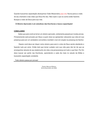Quando buscamos capacitação alcançamos Visão Missionária (João 4.35). Nunca perca a visão
de seu chamado e das vidas que Deus lhe deu. Não copie o que os outros estão fazendo.
Busque a visão de Deus para sua vida.
O Obreiro Aprovado é um estudioso das Escrituras e busca capacitação!
CONCLUSÃO
Saiba que para você se tornar um obreiro aprovado, certamente passará por muitas provas.
Primeiramente será provado por Deus a quem deve se apresentar colocando sua vida em sua
presença para ser um verdadeiro convertido e também viver em oração na presença do Senhor.
Depois você deve ser dispor como obreiro para servir a obra de Deus sendo obediente e
fazendo tudo por amor. Então terá que tomar cuidado com sua vida para não ter de que se
envergonhar através do seu testemunho de vida e da perseverança em tudo o que fizer. Por fim
deve buscar ser perito nas Escrituras, aprendendo a cada dia mais no estudo da Bíblia e
buscando capacitação constante.
Todo obreiro passa por provas!
Pastor Marcos Ribeiro
08 de Novembro de 2022
 