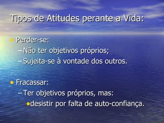 Tipos de Atitudes perante a Vida: Perder-se: Não ter objetivos próprios; Sujeita-se à vontade dos outros. Fracassar: Ter objetivos próprios, mas: desistir por falta de auto-confiança. 