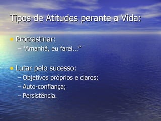 Tipos de Atitudes perante a Vida: Procrastinar: “Amanhã, eu farei...” Lutar pelo sucesso: Objetivos próprios e claros; Auto-confiança; Persistência. 