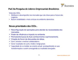 www.socratessa.com11
Visão dos CEOs..
• Melhorar o desempenho nos mercados que são chave para o futuro dos
negócios.
• Buscar estabilidade e mais certezas no ambiente doméstico.
Novas prioridades dos CEOs..
 Reconfiguração de operações para atender às necessidades dos
mercados.
 Poder de influência e impacto no ambiente.
 Permanente busca do Auto conhecimento e aprimoramento.
 Criação de forum de discussões de idéias.
 Gerir, orientar e motivar colaboradores.
 Gerar resultados no curto, médio e longo prazo.
 Capacidade de se moldar ao cenário actual, acompanhando as suas
transformações e assim conseguindo os resultados desejados
PwC 8a Pesquisa de Líderes Empresariais Brasileiros
 
