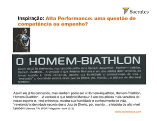 www.socratessa.com
Inspiração: Alta Performance: uma questão de
competência ou empenho?
Assim ele já foi conhecido, mas também podia ser o Homem-Aquathlon, Homem-Triathlon,
Homem-Duathlon… A verdade é que Antônio Manssur é um dos atletas mais versáteis do
nosso esporte e, nest entrevista, mostra sua humildade e conhecimento de vida,
“revelando’a identidade secreta deste Juiz de Direito, pai, marido… e triatleta de alto nível
também! (Revista: TRI SPORT Magazine – Abril 2013)
 