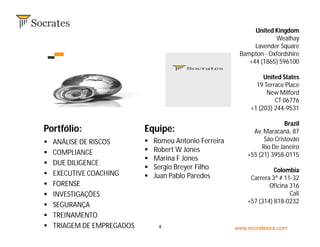 www.socratessa.com4
United Kingdom
Wealhay
Lavender Square
Bampton - Oxfordshire
+44 (1865) 596100
United States
19 Terrace Place
New Milford
CT 06776
+1 (203) 244-9531
Brazil
Av. Maracanã, 87
São Cristovão
Rio De Janeiro
+55 (21) 3958-0115
Colombia
Carrera 3ª # 11-32
Oficina 316
Cali
+57 (314) 818-0232
Equipe:Portfólio:
 Romeu Antonio Ferreira
 Robert W Jones
 Marina F Jones
 Sergio Breyer Filho
 Juan Pablo Paredes
 ANÁLISE DE RISCOS
 COMPLIANCE
 DUE DILIGENCE
 EXECUTIVE COACHING
 FORENSE
 INVESTIGAÇÕES
 SEGURANÇA
 TREINAMENTO
 TRIAGEM DE EMPREGADOS
 