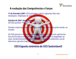 www.socratessa.com9
11 de Setembro 2001: CEOs passagam a focar segurança física das
instalações. Ampliação de visão dos riscos.
Outubro de 2001: Enron, Xerox,…
OS CEOs perdem “Poder”.
Grandes empresas passam a ter suas operações observadas pelo mundo, no
mundo!
Os CEOs passam a ter responsabilidade real sobre a cadeia de suprimento.
Seus fornecedores de bens e serviços não podem estar na ilegalidade ou
atuar clandestinamente (trabalho infantil, degradação ambiental, uso de
defensivos agrícolas impróprios).
CEO Exposto sinônimo de CEO Sustentável!
A evolução das Competências e Forças
 