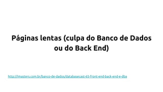 Páginas lentas (culpa do Banco de Dados
ou do Back End)
http://imasters.com.br/banco-de-dados/databasecast-65-front-end-back-end-e-dba
 