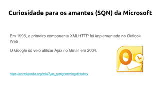 Curiosidade para os amantes (SQN) da Microsoft
Em 1998, o primeiro componente XMLHTTP foi implementado no Outlook
Web
O Google só veio utilizar Ajax no Gmail em 2004.
https://en.wikipedia.org/wiki/Ajax_(programming)#History
 