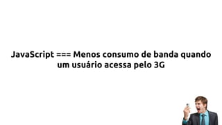 JavaScript === Menos consumo de banda quando
um usuário acessa pelo 3G
 