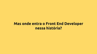 Mas onde entra o Front End Developer
nessa história?
 
