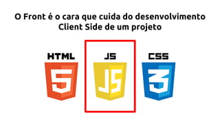 O Front é o cara que cuida do desenvolvimento
Client Side de um projeto
 