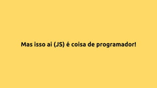 Mas isso ai (JS) é coisa de programador!
 