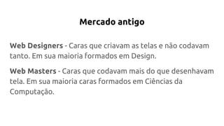 Mercado antigo
Web Designers - Caras que criavam as telas e não codavam
tanto. Em sua maioria formados em Design.
Web Masters - Caras que codavam mais do que desenhavam
tela. Em sua maioria caras formados em Ciências da
Computação.
 