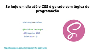 Se hoje em dia até o CSS é gerado com lógica de
programação
$class-slug: for !default
@for $i from 1 through 4
.#{$class-slug}-#{$i}
width: 60px + $i
http://thesassway.com/intermediate/if-for-each-while
 
