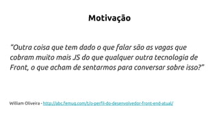 Motivação
“Outra coisa que tem dado o que falar são as vagas que
cobram muito mais JS do que qualquer outra tecnologia de
Front, o que acham de sentarmos para conversar sobre isso?”
William Oliveira - http://abc.femug.com/t/o-perfil-do-desenvolvedor-front-end-atual/
 