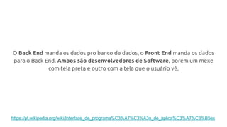 O Back End manda os dados pro banco de dados, o Front End manda os dados
para o Back End. Ambos são desenvolvedores de Software, porém um mexe
com tela preta e outro com a tela que o usuário vê.
https://pt.wikipedia.org/wiki/Interface_de_programa%C3%A7%C3%A3o_de_aplica%C3%A7%C3%B5es
 