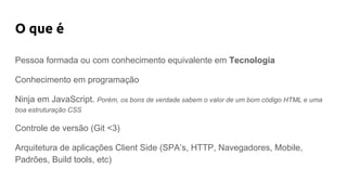 O que é
Pessoa formada ou com conhecimento equivalente em Tecnologia
Conhecimento em programação
Ninja em JavaScript. Porém, os bons de verdade sabem o valor de um bom código HTML e uma
boa estruturação CSS
Controle de versão (Git <3)
Arquitetura de aplicações Client Side (SPA’s, HTTP, Navegadores, Mobile,
Padrões, Build tools, etc)
 