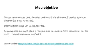 Meu objetivo
Tentar te convencer que JS é coisa do Front Ender sim e você precisa aprender
urgente (se ainda não sabe).
Desmistificar o que um Back Ender faz.
Te convencer que você não é o fodelão, pica das galáxia (erro proposital) por ter
muito conhecimento em JavaScript.
William Oliveira - http://abc.femug.com/t/o-perfil-do-desenvolvedor-front-end-atual/
 