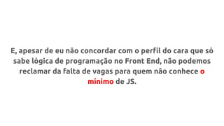 E, apesar de eu não concordar com o perfil do cara que só
sabe lógica de programação no Front End, não podemos
reclamar da falta de vagas para quem não conhece o
mínimo de JS.
 