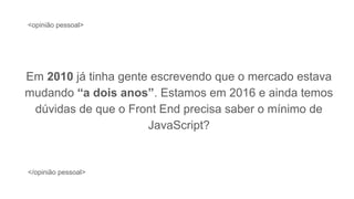 Em 2010 já tinha gente escrevendo que o mercado estava
mudando “a dois anos”. Estamos em 2016 e ainda temos
dúvidas de que o Front End precisa saber o mínimo de
JavaScript?
<opinião pessoal>
</opinião pessoal>
 