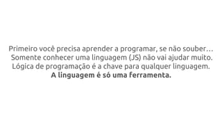 Primeiro você precisa aprender a programar, se não souber…
Somente conhecer uma linguagem (JS) não vai ajudar muito.
Lógica de programação é a chave para qualquer linguagem.
A linguagem é só uma ferramenta.
 