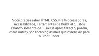 Você precisa saber HTML, CSS, Pré Processadores,
Acessibilidade, Ferramentas de Build, etc. Estou
falando somente de JS nessa apresentação, porém,
essas outras, são tecnologias mais que essenciais para
o Front Ender.
 