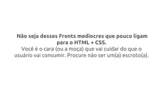 Não seja desses Fronts medíocres que pouco ligam
para o HTML + CSS.
Você é o cara (ou a moça) que vai cuidar do que o
usuário vai consumir. Procure não ser um(a) escroto(a).
 