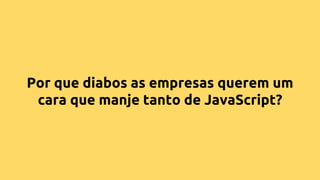 Por que diabos as empresas querem um
cara que manje tanto de JavaScript?
 