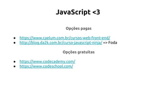 JavaScript <3
Opções pagas
● https://www.caelum.com.br/cursos-web-front-end/
● http://blog.da2k.com.br/curso-javascript-ninja/ => Foda
Opções gratuitas
● https://www.codecademy.com/
● https://www.codeschool.com/
 