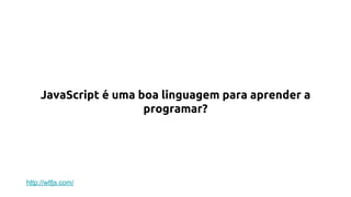 JavaScript é uma boa linguagem para aprender a
programar?
http://wtfjs.com/
 