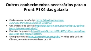 Outros conhecimentos necessários para o
Front P1K4 das galaxia
● Performance JavaScript: https://developers.google.
com/speed/articles/optimizing-javascript
● Organização de código: http://blog.caelum.com.br/organize-seu-codigo-
javascript-de-maneira-facil/
● Padrões de projeto: http://blog.da2k.com.br/2014/03/18/meu-workflow-
javascript-com-module-pattern/
● E um pouco mais: http://jstherightway.org/pt-br/ <= Feito pelo William
Oliveira, mas não o mesmo dessa talk. ;P
 