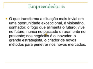 Empreendedor é: O que transforma a situação mais trivial em uma oportunidade excepcional, é visionário, sonhador; o fogo que alimenta o futuro; vive no futuro, nunca no passado e raramente no presente; nos negócios é o inovador, o grande estrategista, o criador de novos métodos para penetrar nos novos mercados. 