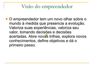 Visão do empreendedor O empreendedor tem um novo olhar sobre o mundo à medida que presencia a evolução. Valoriza suas experiências, valoriza seu valor, tomando decisões e decisões acertadas. Abre novas trilhas, explora novos conhecimentos, define objetivos e dá o primeiro passo.  