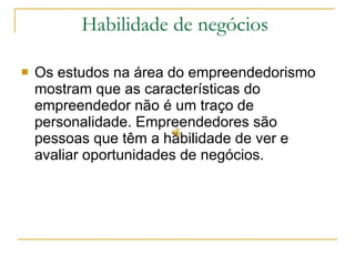 Habilidade de negócios  Os estudos na área do empreendedorismo mostram que as características do empreendedor não é um traço de personalidade. Empreendedores são pessoas que têm a habilidade de ver e avaliar oportunidades de negócios.  