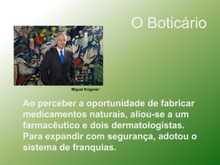 O BoticárioMiguel KrigsnerAo perceber a oportunidade de fabricar medicamentos naturais, aliou-se a um farmacêutico e dois dermatologistas.Para expandir com segurança, adotou o sistema de franquias.