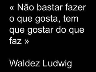 « Nãobastarfazer o que gosta, tem que gostar do que faz »Waldez Ludwig