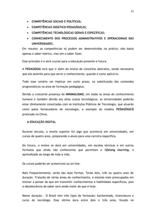 11


   •   COMPETÊNCIAS SOCIAIS E POLÍTICAS;
   •   COMPETÊNCIAS DIDÁTICO-PEDAGÓGICAS;
   •   COMPETÊNCIAS TECNOLÓGICAS GERAIS E ESPECÍFICAS;
   •   CONHECIMENTO DOS PROCESSOS ADMINISTRATIVOS E OPERACIONAIS DAS
       UNIVERSIDADES.
Em resumo: as competências só podem ser desenvolvidas na prática; não basta
apenas o saber teórico, mas sim o saber fazer.

Esse princípio é e será crucial para a educação presente e futura.

A PEDAGOGIA terá que ir além do ensino de conceitos abstratos, sendo necessário
que ela assimile para que serve o conhecimento, quando e como aplicá-lo.

Todo esse cenário vai implicar em curto prazo, na substituição dos conteúdos
programáticos na área de formação pedagógica.

Devido a crescente presença do MINIMALISMO, em todas as áreas do conhecimento
humano e também devido aos altos custos tecnológicos, as Universidades poderão
estar diretamente conectadas com os Institutos Públicos de Tecnologia, que atuarão
como polos fornecedores de tecnologia, a exemplo do modelo PEDAGÓGICO
praticado na China.

   A EDUCAÇÃO DIGITAL


Durante séculos, o ensino superior foi algo que acontecia em universidades, em
cursos de quatro anos, preparando o aluno para uma carreira específica.


No futuro, o ensino se dará em universidades, em escolas técnicas e em outros
formatos que ainda não conhecemos que permitam o lifelong learning, o
aprendizado ao longo de toda a vida.


Os cursos poderão ser presenciais ou on-line.


Mais frequentemente, serão das duas formas. Terão dois, três ou quatro anos de
duração. Tratarão de várias áreas do conhecimento, e estarão mais preocupados em
ensinar a pensar do que em transmitir conhecimentos e habilidades específicos, pois
a obsolescência do saber será ainda maior do que é hoje.


Menor duração – O Brasil tem três tipos de formação: bacharelado, licenciatura e
curso de tecnólogo. Esse último dura entre dois e três anos, focado no
 