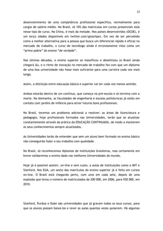 12


desenvolvimento de uma competência profissional específica, normalmente para
cargos de salário médio. No Brasil, só 10% das matrículas em cursos presenciais está
nesse tipo de curso. Na China, é mais da metade. Nos países desenvolvidos (OCDE), é
um terço (dados disponíveis em twitter.com/gioschpe). Em vez de ser percebido
como a melhor alternativa para a pessoa que busca um diferencial rápido e eficaz no
mercado de trabalho, o curso de tecnólogo ainda é erroneamente visto como um
“primo pobre” do ensino “de verdade”.


Nas últimas décadas, o ensino superior se massificou e deselitizou (o Brasil ainda
chegará lá), e o ritmo de inovação no mercado de trabalho fez com que um diploma
de uma boa universidade não fosse mais suficiente para uma carreira cada vez mais
longa.


Assim, a distinção entre educação básica e superior vai ter cada vez menos sentido.


Ambas estarão dentro de um contínuo, que começa na pré-escola e só termina com a
morte. Na Alemanha, as faculdades de engenharia e escolas politécnicas já estão em
contato com jardins de infância para atrair futuros bons profissionais.


No Brasil, teremos um problema adicional a resolver: as áreas de licenciatura e
pedagogia, hoje profissionais formados nas Universidades, terão que se atualizar
constantemente através da prática da EDUCAÇÃO CONTINUADA, de modo a manterem
os seus conhecimentos sempre atualizados.


As Universidades terão de entender que sem um aluno bem formado no ensino básico
não conseguirão fazer o seu trabalho com qualidade.


No Brasil, só reconhecemos diplomas de instituições brasileiras, mas certamente em
breve validaremos o ensino dado nas melhores Universidades do mundo.


Hoje já é possível assistir, on-line e sem custo, a aulas de instituições como o MIT e
Stanford. Nos EUA, um sexto das matrículas do ensino superior já é feito em cursos
on-line. O Brasil está chegando perto, com uma em cada sete, depois de uma
explosão que levou o número de matriculados de 200 000, em 2006, para 930 000, em
2010.




Stanford, Purdue e Duke são universidades que já gravam todos os seus cursos, para
que os alunos possam baixá-los e rever as aulas quantas vezes quiserem. Há algumas
 