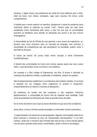 13


semanas, a Apple lançou uma plataforma de venda de livros didáticos para o iPad.
Além do texto, tem vídeos, animações, lugar para resumos. Em breve, serão
compartilháveis.


À medida que o ensino superior se massifica, desaparece a noção da academia como
instituição alheia (e superior) ao mundo “real”. Haverá cada vez mais forte
competição entre instituições pelo aluno, o que faz com que as universidades
precisem se desdobrar para atender às demandas dos alunos e de seus futuros
empregadores.


A Universidade do Sul da Flórida dá uma garantia a seus alunos de engenharia: se,
durante seus cinco primeiros anos no mercado de emprego, eles sentirem a
necessidade de competências que não aprenderam na faculdade, podem voltar e
aprendê-las de graça.


O futuro da escola: Os cursos terão menor duração e serão fortemente
multidisciplinares.


O desafio das universidades do futuro será ensinar apenas aquilo que vale a pena
saber, o que demandará novos currículos e nova didática.


Um exemplo é o Olin College of Engineering, nos EUA. O ensino é centrado na
resolução de problemas simples, complicados e complexos, sempre em equipes.


Não há departamentos acadêmicos e os professores não recebem cátedra. O currículo
é   baseado   em      um   triângulo   entre   engenharia    (o   projeto   é   exequível?),
empreendedorismo (é viável?) e humanas (é desejável?).


Os problemas do mundo real são complexos                    e não respeitam fronteiras
departamentais. A universidade do futuro terá de respeitar essa realidade. Todo
aluno de graduação nos EUA passa por todas as grandes áreas do saber.


Só no início do terceiro ano é que os alunos decidirão em que área irão se diplomar.


Antes disso, o futuro cientista estuda sociologia e o historiador estuda matemática.


A especialização virá mesmo só na pós-graduação. Algumas universidades federais no
Brasil tomaram a iniciativa de criar um “bacharelado interdisciplinar”. É um bom
começo, ainda que a iniciativa seja limitada pelo fato de que o aluno estuda apenas
uma de quatro grandes áreas (artes, humanidades, saúde e ciência e tecnologia).
 