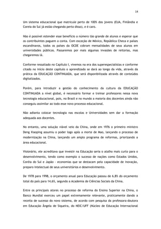 14


Um sistema educacional que matricule perto de 100% dos jovens (EUA, Finlândia e
Coreia do Sul já estão chegando perto disso), e é caro.


Não é possível estender esse benefício a número tão grande de alunos e esperar que
os contribuintes paguem a conta. Com exceção de México, República Checa e países
escandinavos, todos os países da OCDE cobram mensalidades de seus alunos em
universidades públicas. Passaremos por mais algumas invasões de reitorias, mas
chegaremos lá.


Conforme ressaltado no Capítulo I, vivemos na era dos superespecialistas e conforme
citado no início deste capítulo o aprendizado se dará ao longo da vida, através da
prática da EDUCAÇÃO CONTINUADA, que será disponibilizada através de conteúdos
digitalizados.


Porém, para introduzir a gestão do conhecimento da cultura da EDUCAÇÃO
CONTINUADA a nível global, é necessário formar e treinar professores nessa nova
tecnologia educacional, pois, no Brasil e no mundo a maioria dos docentes ainda não
conseguiu assimilar ao todo esse novo processo educacional.


Não adianta colocar tecnologia nas escolas e Universidades sem dar a formação
adequada aos docentes.


No entanto, uma solução viável veio da China, onde em 1976 o primeiro ministro
Deng Xiaoping assumiu o poder logo após a morte de Mao, lançando o processo de
modernização na China, lançando um amplo programa de reformas, priorizando a
área educacional.


Visionário, ele acreditava que investir na Educação seria o atalho mais curto para o
desenvolvimento, tendo como exemplo o sucesso de nações como Estados Unidos,
Coréia do Sul e Japão - economias que se destacam pela capacidade de inovação,
preparo intelectual de seus universitários e desenvolvimento.


De 1978 para 1998, o orçamento anual para Educação passou de 6,8% do orçamento
total do país para 14,6%, segundo a Academia de Ciências Sociais da China.


Entre os principais atores no processo de reforma do Ensino Superior na China, o
Banco Mundial exerceu um papel extremamente relevante, praticamente dando a
receita de sucesso do novo sistema, de acordo com pesquisa da professora-doutora
em Educação Ângela de Siqueira, do NEIC/UFF (Núcleo de Educação Internacional
 