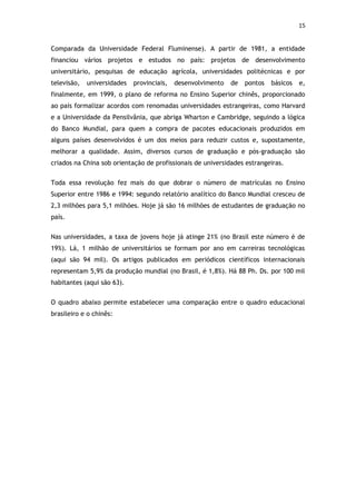 15


Comparada da Universidade Federal Fluminense). A partir de 1981, a entidade
financiou vários projetos e estudos no país: projetos de desenvolvimento
universitário, pesquisas de educação agrícola, universidades politécnicas e por
televisão,   universidades   provinciais,   desenvolvimento   de   pontos   básicos   e,
finalmente, em 1999, o plano de reforma no Ensino Superior chinês, proporcionado
ao país formalizar acordos com renomadas universidades estrangeiras, como Harvard
e a Universidade da Pensilvânia, que abriga Wharton e Cambridge, seguindo a lógica
do Banco Mundial, para quem a compra de pacotes educacionais produzidos em
alguns países desenvolvidos é um dos meios para reduzir custos e, supostamente,
melhorar a qualidade. Assim, diversos cursos de graduação e pós-graduação são
criados na China sob orientação de profissionais de universidades estrangeiras.


Toda essa revolução fez mais do que dobrar o número de matrículas no Ensino
Superior entre 1986 e 1994: segundo relatório analítico do Banco Mundial cresceu de
2,3 milhões para 5,1 milhões. Hoje já são 16 milhões de estudantes de graduação no
país.


Nas universidades, a taxa de jovens hoje já atinge 21% (no Brasil este número é de
19%). Lá, 1 milhão de universitários se formam por ano em carreiras tecnológicas
(aqui são 94 mil). Os artigos publicados em periódicos científicos internacionais
representam 5,9% da produção mundial (no Brasil, é 1,8%). Há 88 Ph. Ds. por 100 mil
habitantes (aqui são 63).


O quadro abaixo permite estabelecer uma comparação entre o quadro educacional
brasileiro e o chinês:
 