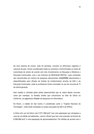 16




No novo sistema de ensino, tudo foi pensado, inclusive as diferenças regionais e
culturais do país. Foram considerados todos os contextos e diversificados os meios de
transmissão do ensino de acordo com eles (investimento na Educação a Distância e
Educação Continuada), com o uso intensivo da EDUCAÇÃO DIGITAL, cujos conteúdos
são concentrados em centros de pesquisas educacionais (CLUSTERS) educacionais e
disponibilizados para difusão da Gestão do Conhecimento através da EAD e da
Educação Continuada, onde os professores foram reciclados no uso de recursos de TI
de última geração.


Esse modelo é utilizado pelos países desenvolvidos que se valem desses recursos,
como por exemplo, os Estados Unidos que concentram no Vale do Silício na
California, um gigantesco Cluster de pesquisas em Informática.


No Brasil, a cidade de São Carlos é considerada como a “Capital Nacional da
Tecnologia”, onde estão instalados os campi avançados da USP e da UFSCar.


A China tem um território com 9.571.300 km2º com uma população que ultrapassa a
casa de um bilhão de habitantes, contra o Brasil que tem uma extensão territorial de
8.500.000 km2º e uma população de aproximadamente 110 milhões de acordo com o
 
