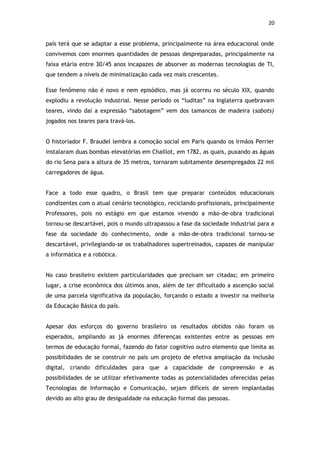 20


país terá que se adaptar a esse problema, principalmente na área educacional onde
convivemos com enormes quantidades de pessoas despreparadas, principalmente na
faixa etária entre 30/45 anos incapazes de absorver as modernas tecnologias de TI,
que tendem a níveis de minimalização cada vez mais crescentes.

Esse fenômeno não é novo e nem episódico, mas já ocorreu no século XIX, quando
explodiu a revolução industrial. Nesse período os “luditas” na Inglaterra quebravam
teares, vindo daí a expressão “sabotagem” vem dos tamancos de madeira (sabots)
jogados nos teares para travá-los.


O historiador F. Braudel lembra a comoção social em Paris quando os irmãos Perrier
instalaram duas bombas elevatórias em Chaillot, em 1782, as quais, puxando as águas
do rio Sena para a altura de 35 metros, tornaram subitamente desempregados 22 mil
carregadores de água.


Face a todo esse quadro, o Brasil tem que preparar conteúdos educacionais
condizentes com o atual cenário tecnológico, reciclando profissionais, principalmente
Professores, pois no estágio em que estamos vivendo a mão-de-obra tradicional
tornou-se descartável, pois o mundo ultrapassou a fase da sociedade industrial para a
fase da sociedade do conhecimento, onde a mão-de-obra tradicional tornou-se
descartável, privilegiando-se os trabalhadores supertreinados, capazes de manipular
a informática e a robótica.


No caso brasileiro existem particularidades que precisam ser citadas; em primeiro
lugar, a crise econômica dos últimos anos, além de ter dificultado a ascenção social
de uma parcela significativa da população, forçando o estado a investir na melhoria
da Educação Básica do país.


Apesar dos esforços do governo brasileiro os resultados obtidos não foram os
esperados, ampliando as já enormes diferenças existentes entre as pessoas em
termos de educação formal, fazendo do fator cognitivo outro elemento que limita as
possibilidades de se construir no país um projeto de efetiva ampliação da inclusão
digital, criando dificuldades para que a capacidade de compreensão e as
possibilidades de se utilizar efetivamente todas as potencialidades oferecidas pelas
Tecnologias de Informação e Comunicação, sejam difíceis de serem implantadas
devido ao alto grau de desigualdade na educação formal das pessoas.
 