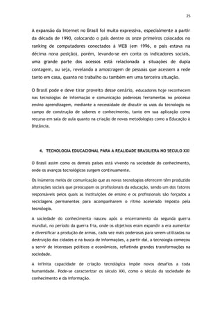 25


A expansão da Internet no Brasil foi muito expressiva, especialmente a partir
da década de 1990, colocando o país dentre os onze primeiros colocados no
ranking de computadores conectados à WEB (em 1996, o país estava na
décima nona posição), porém, levando-se em conta os indicadores sociais,
uma grande parte dos acessos está relacionada a situações de dupla
contagem, ou seja, revelando a amostragem de pessoas que acessem a rede
tanto em casa, quanto no trabalho ou também em uma terceira situação.

O Brasil pode e deve tirar proveito desse cenário, educadores hoje reconhecem
nas tecnologias de informação e comunicação poderosas ferramentas no processo
ensino aprendizagem, mediante a necessidade de discutir os usos da tecnologia no
campo de construção de saberes e conhecimento, tanto em sua aplicação como
recurso em sala de aula quanto na criação de novas metodologias como a Educação à
Distância.




    4. TECNOLOGIA EDUCACIONAL PARA A REALIDADE BRASILIERA NO SECULO XXI


O Brasil assim como os demais países está vivendo na sociedade do conhecimento,
onde os avanços tecnológicos surgem continuamente.

Os inúmeros meios de comunicação que as novas tecnologias oferecem têm produzido
alterações sociais que preocupam os profissionais da educação, sendo um dos fatores
responsáveis pelos quais as instituições de ensino e os profissionais são forçados a
reciclagens permanentes para acompanharem o rítmo acelerado imposto pela
tecnologia.

A sociedade do conhecimento nasceu após o encerramento da segunda guerra
mundial, no período da guerra fria, onde os objetivos eram expandir a era aumentar
e diversificar a produção de armas, cada vez mais poderosas para serem utilizadas na
destruição das cidades e na busca de informações, a partir daí, a tecnologia começou
a servir de interesses políticos e econômicos, refletindo grandes transformações na
sociedade.

A infinita capacidade de criação tecnológica impõe novos desafios a toda
humanidade. Pode-se caracterizar os século XXI, como o século da sociedade do
conhecimento e da informação.
 