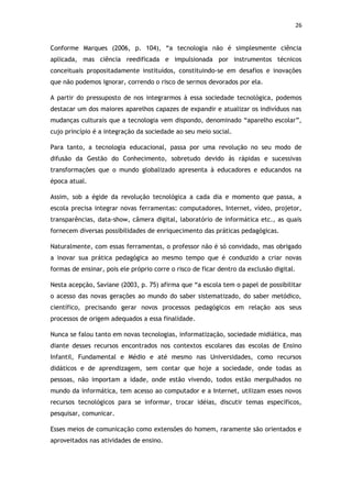 26


Conforme Marques (2006, p. 104), “a tecnologia não é simplesmente ciência
aplicada, mas ciência reedificada e impulsionada por instrumentos técnicos
conceituais propositadamente instituídos, constituindo-se em desafios e inovações
que não podemos ignorar, correndo o risco de sermos devorados por ela.

A partir do pressuposto de nos integrarmos à essa sociedade tecnológica, podemos
destacar um dos maiores aparelhos capazes de expandir e atualizar os indivíduos nas
mudanças culturais que a tecnologia vem dispondo, denominado “aparelho escolar”,
cujo princípio é a integração da sociedade ao seu meio social.

Para tanto, a tecnologia educacional, passa por uma revolução no seu modo de
difusão da Gestão do Conhecimento, sobretudo devido às rápidas e sucessivas
transformações que o mundo globalizado apresenta à educadores e educandos na
época atual.

Assim, sob a égide da revolução tecnológica a cada dia e momento que passa, a
escola precisa integrar novas ferramentas: computadores, Internet, vídeo, projetor,
transparências, data-show, câmera digital, laboratório de informática etc., as quais
fornecem diversas possibilidades de enriquecimento das práticas pedagógicas.

Naturalmente, com essas ferramentas, o professor não é só convidado, mas obrigado
a inovar sua prática pedagógica ao mesmo tempo que é conduzido a criar novas
formas de ensinar, pois ele próprio corre o risco de ficar dentro da exclusão digital.

Nesta acepção, Saviane (2003, p. 75) afirma que “a escola tem o papel de possibilitar
o acesso das novas gerações ao mundo do saber sistematizado, do saber metódico,
científico, precisando gerar novos processos pedagógicos em relação aos seus
processos de origem adequados a essa finalidade.

Nunca se falou tanto em novas tecnologias, informatização, sociedade midiática, mas
diante desses recursos encontrados nos contextos escolares das escolas de Ensino
Infantil, Fundamental e Médio e até mesmo nas Universidades, como recursos
didáticos e de aprendizagem, sem contar que hoje a sociedade, onde todas as
pessoas, não importam a idade, onde estão vivendo, todos estão mergulhados no
mundo da informática, tem acesso ao computador e a Internet, utilizam esses novos
recursos tecnológicos para se informar, trocar idéias, discutir temas específicos,
pesquisar, comunicar.

Esses meios de comunicação como extensões do homem, raramente são orientados e
aproveitados nas atividades de ensino.
 