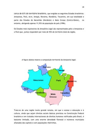 28


cerca de 61% do território brasileiro, que engloba os seguintes Estados brasileiros:
Amazonas, Pará, Acre, Amapá, Roraima, Rondônia, Tocantins, em sua totalidade e
parte dos Estados do Maranhão (Nordeste) e Mato Grosso (Centro-Oeste) ,            no
entanto, abrigando apenas 11,93% da população do país (1996).


Os Estados mais expressivos da Amazônia Legal são representados pelo o Amazonas e
o Pará que, juntos respondem por mais de 55% do território total da região.




         A figura abaixo mostra a composição territorial da Amazonia legal:




Trata-se de uma região muito grande remota, em que o acesso a educação e à
cultura, ainda que sejam direitos sociais básicos previstos na Constituição Federal
brasileira e em tratados internacionais de direitos humanos ratificados pelo Brasil, é
bastante limitado, com uma enorme densidade florestal e inúmeros municípios
afastados das capitais e com populações ribeirinhas.
 