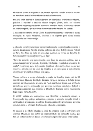 31


técnicas de plantio e de produção de pescado, ajudando também a montar oficinas
de marcenaria e salas de informática nas escolas comunitárias.

Em 2010 foram abertos os cursos superiores em licenciatura intercultural indígena,
passando a impactar a educação escolar indígena, porém, ainda não existem
professores indígenas para atender à demanda do ensino médio, ocasionando o êxodo
de jovens indígenas, que acabam se inserindo de forma marginal nas cidades.

A expansão universitária em são Gabriel da Cachoeira despertou o interesse de outros
municípios da região Amazônica, tendendo a se expandir para outros estados
componentes da Amazônia legal.



A educação como instrumento de transformação social e conscientização ambiental e
cultural dos povos da floresta, chamou a atenção do reitor da Universidade Federal
do Pará, Alex Fiúza de Mello em um artigo publicado na revista do Conselho de
Reitores das Universidades Brasileiras, ao dizer:

“Será tão somente pelo conhecimento, com doses de sabedoria política, que a
Amazônia poderá ser preservada, defendida, interligada e resgatada a um projeto de
nação”, ressalvando que a Universidade Amazônica interessa investigar não de que
maneira a ciência pode se servir da Amazônia e sim como pode o conhecimento
científico ser produzido e utilizado pela região.


Visando melhorar o acesso à Educação na região da Amazônia Legal, mais de 50
secretários de Educação de cidades da região Norte, do Maranhão e do Mato Grosso
aderiram ao Educamazônia, programa do Fundo das Nações Unidas para a Infância
(Unicef) que prevê a articulação com governos municipais, estaduais e federal e
entidades educacionais para enfrentar as dificuldades do ensino público na Amazônia
Legal (região Norte, MA e MT).

O UNICEF realizou um levantamento para identificar o transporte escolar, a
fragmentação dos projetos pedagógicos escolares, a precária formação inicial e
continuada de professores e a ausência de colaboração entre prefeituras e governos
estaduais como os principais desafios para a educação nessa região.


Os estados e as cidades situadas na área da Amazônia legal se defrontam com
enormes dificuldades para definir as responsabilidades do transporte escolar, que
tem um custo mais elevado do que a média nacional por exigir uso de embarcações.
 