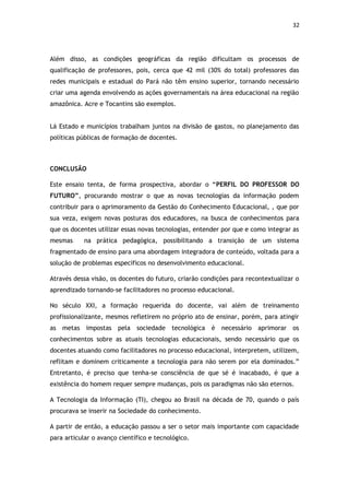 32




Além disso, as condições geográficas da região dificultam os processos de
qualificação de professores, pois, cerca que 42 mil (30% do total) professores das
redes municipais e estadual do Pará não têm ensino superior, tornando necessário
criar uma agenda envolvendo as ações governamentais na área educacional na região
amazônica. Acre e Tocantins são exemplos.


Lá Estado e municípios trabalham juntos na divisão de gastos, no planejamento das
políticas públicas de formação de docentes.



CONCLUSÃO

Este ensaio tenta, de forma prospectiva, abordar o “PERFIL DO PROFESSOR DO
FUTURO”, procurando mostrar o que as novas tecnologias da informação podem
contribuir para o aprimoramento da Gestão do Conhecimento Educacional, , que por
sua veza, exigem novas posturas dos educadores, na busca de conhecimentos para
que os docentes utilizar essas novas tecnologias, entender por que e como integrar as
mesmas      na prática pedagógica, possibilitando a transição de um sistema
fragmentado de ensino para uma abordagem integradora de conteúdo, voltada para a
solução de problemas específicos no desenvolvimento educacional.

Através dessa visão, os docentes do futuro, criarão condições para recontextualizar o
aprendizado tornando-se facilitadores no processo educacional.

No século XXI, a formação requerida do docente, vai além de treinamento
profissionalizante, mesmos refletirem no próprio ato de ensinar, porém, para atingir
as metas impostas pela        sociedade   tecnológica   é necessário aprimorar os
conhecimentos sobre as atuais tecnologias educacionais, sendo necessário que os
docentes atuando como facilitadores no processo educacional, interpretem, utilizem,
reflitam e dominem criticamente a tecnologia para não serem por ela dominados.”
Entretanto, é preciso que tenha-se consciência de que sé é inacabado, é que a
existência do homem requer sempre mudanças, pois os paradigmas não são eternos.

A Tecnologia da Informação (TI), chegou ao Brasil na década de 70, quando o país
procurava se inserir na Sociedade do conhecimento.

A partir de então, a educação passou a ser o setor mais importante com capacidade
para articular o avanço científico e tecnológico.
 