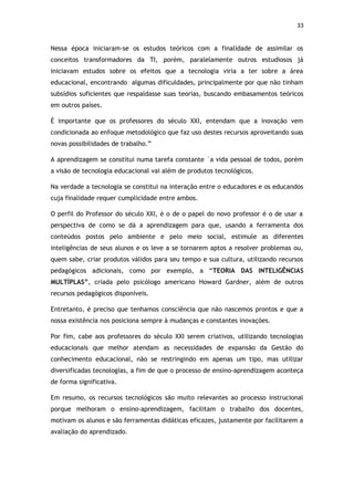 33


Nessa época iniciaram-se os estudos teóricos com a finalidade de assimilar os
conceitos transformadores da TI, porém, paralelamente outros estudiosos já
iniciavam estudos sobre os efeitos que a tecnologia viria a ter sobre a área
educacional, encontrando algumas dificuldades, principalmente por que não tinham
subsídios suficientes que respaldasse suas teorias, buscando embasamentos teóricos
em outros países.

É importante que os professores do século XXI, entendam que a inovação vem
condicionada ao enfoque metodológico que faz uso destes recursos aproveitando suas
novas possibilidades de trabalho.”

A aprendizagem se constitui numa tarefa constante `a vida pessoal de todos, porém
a visão de tecnologia educacional vai além de produtos tecnológicos.

Na verdade a tecnologia se constitui na interação entre o educadores e os educandos
cuja finalidade requer cumplicidade entre ambos.

O perfil do Professor do século XXI, é o de o papel do novo professor é o de usar a
perspectiva de como se dá a aprendizagem para que, usando a ferramenta dos
conteúdos postos pelo ambiente e pelo meio social, estimule as diferentes
inteligências de seus alunos e os leve a se tornarem aptos a resolver problemas ou,
quem sabe, criar produtos válidos para seu tempo e sua cultura, utilizando recursos
pedagógicos adicionais, como por exemplo, a “TEORIA DAS INTELIGÊNCIAS
MULTÍPLAS”, criada pelo psicólogo americano Howard Gardner, além de outros
recursos pedagógicos disponíveis.

Entretanto, é preciso que tenhamos consciência que não nascemos prontos e que a
nossa existência nos posiciona sempre à mudanças e constantes inovações.

Por fim, cabe aos professores do século XXI serem criativos, utilizando tecnologias
educacionais que melhor atendam as necessidades de expansão da Gestão do
conhecimento educacional, não se restringindo em apenas um tipo, mas utilizar
diversificadas tecnologias, a fim de que o processo de ensino-aprendizagem aconteça
de forma significativa.

Em resumo, os recursos tecnológicos são muito relevantes ao processo instrucional
porque melhoram o ensino-aprendizagem, facilitam o trabalho dos docentes,
motivam os alunos e são ferramentas didáticas eficazes, justamente por facilitarem a
avaliação do aprendizado.
 