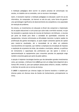 34


A mediação pedagógica deve ocorrer no próprio processo de comunicação nas
escolas, no trabalho com os conteúdos, com os recursos e tecnologias.

Assim, é necessário repensar a mediação pedagógica na educação a partir do uso da
informática, do computador, da Internet na sala de aula, como forma de garantir
uma aprendizagem significativa de desenvolvimento da competência e da capacidade
de resolução de problema.

No entanto, os investimentos em educação no Brasil não comportam a implantação
de um pojeto educacional a curto prazo que cubra todo o território nacional, no que
faz necessário a aquisição maciça de recursos de Hardware e de Software, e recursos
por parte do Estado para dotar a sociedade de quantidades crescentes de
equipamentos, inclusive enfrentando as dificuldades inerentes à própria rapidez da
proliferação dos ganhos tecnológicos, os quais exigem constantes aportes de capital
para manter-se atualizados, daí a necessidade de se obter um ambiente
macroeconômico em expansão, que viabilize a ampliação da arrecadação de impostos
e ampliação do orçamento da União, dos estados e municípios; ademais, as políticas
de treinamento e capacitação dos profissionais que vão operar e ensinar a
operacionalização os equipamentos para crescentes parcelas da população exige
também crescentes gastos por parte do poder público.

A solução é implantar tecnologias baratas que não demandem grandes investimentos
como, por exemplo, o Software livre LINUX que tem um código fonte disponível sob a
licença GPL (versão 2), para que qualquer pessoa possa utilizá-lo, estudar, modificar
e distribuir de acordo com os termos da licença.

O LINUX é amplamente por diversos órgãos do Governo brasileiro e também por
diversos países em diversas áreas da Gestão do Conhecimento, principalmente na
China.
 