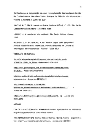 36


Conhecimento e Informação na atual reestruturação das teorias de Gestão
do Conhecimento. DataGamaZero – Revista de Ciências da Informação –
volume 5, número 3, Junho de 2004

DANTAS, M. O BRASIL na encruzilhada. Dados e IDÉIAS, nº 100 – São Paulo,
Gazeta Mercantil Editora – Setembro 1986

LOJKINE, J. A revolução informacional. São Paulo: Editora Cortez,
1995


MEDEIROS, L. D. e CARVALHO, M. M – Inclusão Digital como perspectiva
positiva na Sociedade da Informação. Pesquisa Brasileira em Ciência da
Informação e Biblioteconomica – Volume 1 – 2006 IBICT


WEBGRAFIA CONSULTADA


http://pt.wikipedia.org/wiki/Programa_Internacional_de_Avalia
%C3%A7%C3%A3o_de_Alunos – Acesso em 21/06/2012


http://www.gazetadopovo.com.br/vidaecidadania/conteudo.phtml?
id=783837 – Acesso em 21/06/2012


http://meuartigo.brasilescola.com/pedagogia/tecnologia-educacao-
autonomia.htm - Acesso em 22/06/2012


http://desafios.ipea.gov.br/index.php?
option=com_content&view=article&id=1541:catid=28&Itemid=23           –
Acesso em 20/06/2012


http://www.dominiopublico.gov.br/logon/cad_usuario. jsp - Acesso em
20/06/2012


ARTIGOS


CARLOS ALBERTO GONÇALVES ALFREDO – Panorama e perspectivas dos movimentos
de globalização econômica, 2000 – Rio de Janeiro


THE PERRIER BROTHERS (Perrier Anthony Perrier e David Perrier) – Disponível no
Site: http://www.rootschat.com/forum/index. – Acesso em 24/06/2012
 
