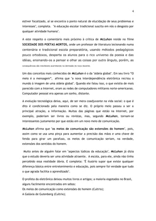 4


estiver focalizado, aí se encontra o ponto natural de elucidação de seus problemas e
interesses", completa. "A educação escolar tradicional suscita em nós o desgosto por
qualquer atividade humana".

A este respeito o comentário mais próximo à crítica de McLuhan reside no filme
SOCIEDADE DOS POETAS MORTOS, onde um professor de literatura lecionando numa
centenária e tradicional escola preparatória, usando métodos pedagógicos
pouco ortodoxos, desperta os alunos para o rico universo da poesia e das
idéias, ensinando-os a pensar e olhar as coisas por outro ângulo, porém, as
consequências são inevitáveis acarretando na demissão do novo docente.   1980 e lançou da arte e ura.

Um dos conceitos mais conhecidos de McLuhan é o da "aldeia global". Em seu livro “O
meio é a mensagem”, afirma que "a nova interdependência eletrônica recriou o
mundo à imagem de uma aldeia global". Quando ele falou isso, o que existia de mais
parecido com a Internet, eram as redes de computadores militares norte-americanas.
Computador pessoal era apenas um sonho, distante.

A evolução tecnológica deixa, aqui, de ser mera coadjuvante na vida social: o que é
dito é condicionado pela maneira como se diz. O próprio meio passou a ser a
principal atração, a informação. Muitas das páginas que estão na Internet, por
exemplo, poderiam ser livros ou revistas, mas, segundo McLuhan, tornam-se
interessantes justamente por que estão em um novo meio de comunicação.

McLuhan afirma que "os meios de comunicação são extensões do homem", pois,
assim como se usa uma pinça para aumentar a precisão das mãos e uma chave de
fenda para girar um parafuso, os meios de comunicação seriam, na verdade,
extensões dos sentidos do homem.

 Muito antes de alguém falar em "aspectos lúdicos da educação", McLuhan já dizia
que o estudo deveria ser uma atividade atraente. A escola, para ele, ainda não tinha
percebido essa realidade óbvia. E completa: "É ilusório supor que existe qualquer
diferença básica entre entretenimento e educação, pois sempre foi verdade que tudo
o que agrada facilita o aprendizado".

O profeta da eletrônica deixou muitos livros e artigos; a maioria esgotados no Brasil,
alguns facilmente encontrados em sebos:
Os meios de comunicação como extensões do homem (Cultrix);
A Galáxia de Gutenberg (Cultrix);
 